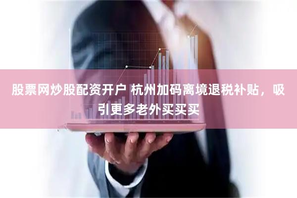 股票网炒股配资开户 杭州加码离境退税补贴，吸引更多老外买买买