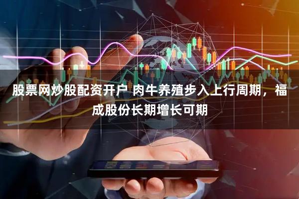 股票网炒股配资开户 肉牛养殖步入上行周期，福成股份长期增长可期