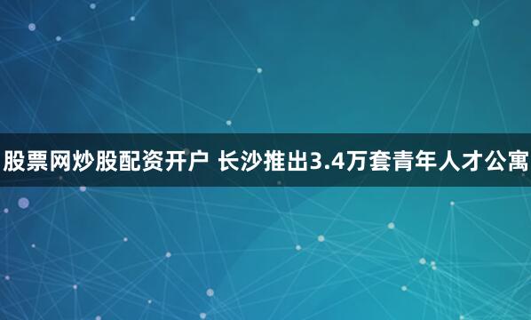 股票网炒股配资开户 长沙推出3.4万套青年人才公寓