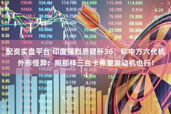配资实盘平台 印度强烈质疑歼36，称中方六代机外形怪异：照那样三台卡弗里发动机也行！