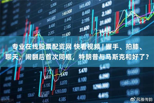 专业在线股票配资网 快看视频 | 握手、拍膝、聊天，闹翻后首次同框，特朗普与马斯克和好了？