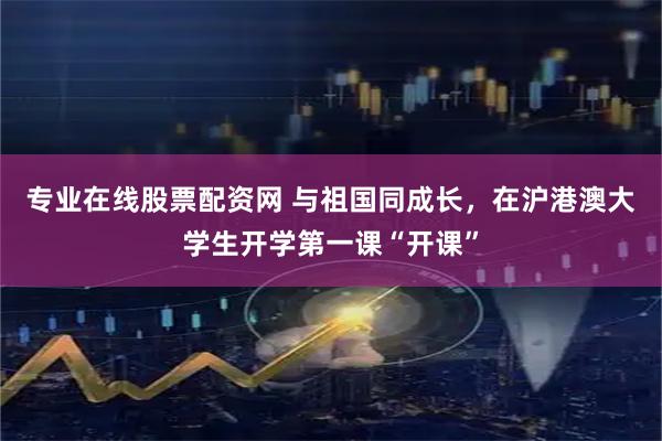 专业在线股票配资网 与祖国同成长，在沪港澳大学生开学第一课“开课”