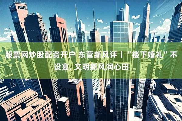 股票网炒股配资开户 东营新风评丨“楼下婚礼”不设宴, 文明新风润心田