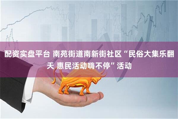 配资实盘平台 南苑街道南新街社区“民俗大集乐翻天 惠民活动嗨不停”活动