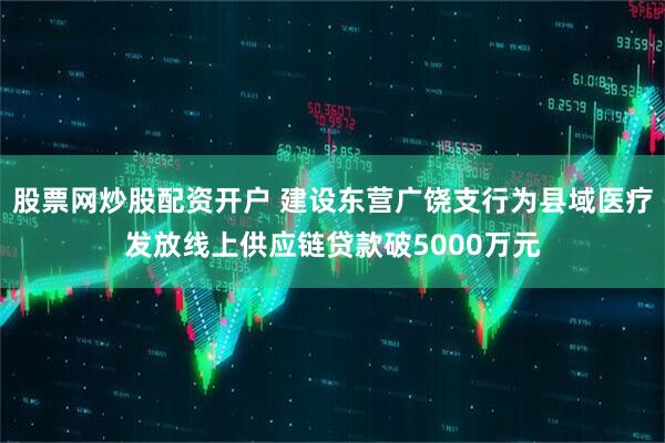 股票网炒股配资开户 建设东营广饶支行为县域医疗发放线上供应链贷款破5000万元