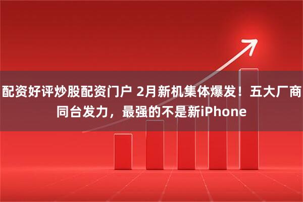 配资好评炒股配资门户 2月新机集体爆发！五大厂商同台发力，最强的不是新iPhone