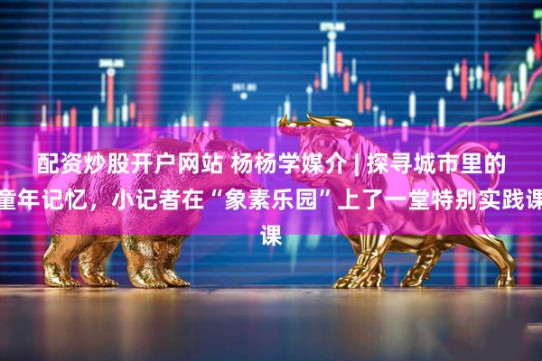 配资炒股开户网站 杨杨学媒介 | 探寻城市里的童年记忆，小记者在“象素乐园”上了一堂特别实践课
