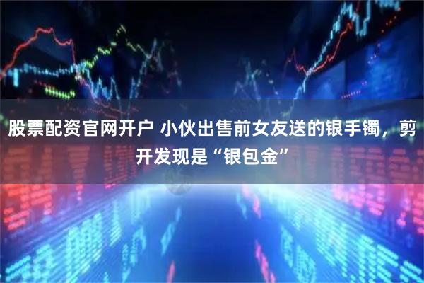 股票配资官网开户 小伙出售前女友送的银手镯，剪开发现是“银包金”